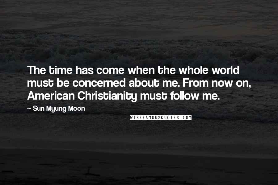 Sun Myung Moon Quotes: The time has come when the whole world must be concerned about me. From now on, American Christianity must follow me.