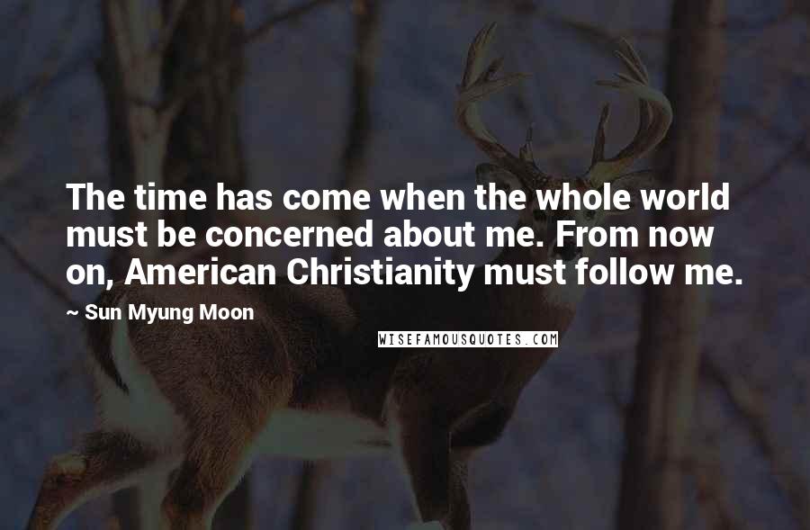 Sun Myung Moon Quotes: The time has come when the whole world must be concerned about me. From now on, American Christianity must follow me.