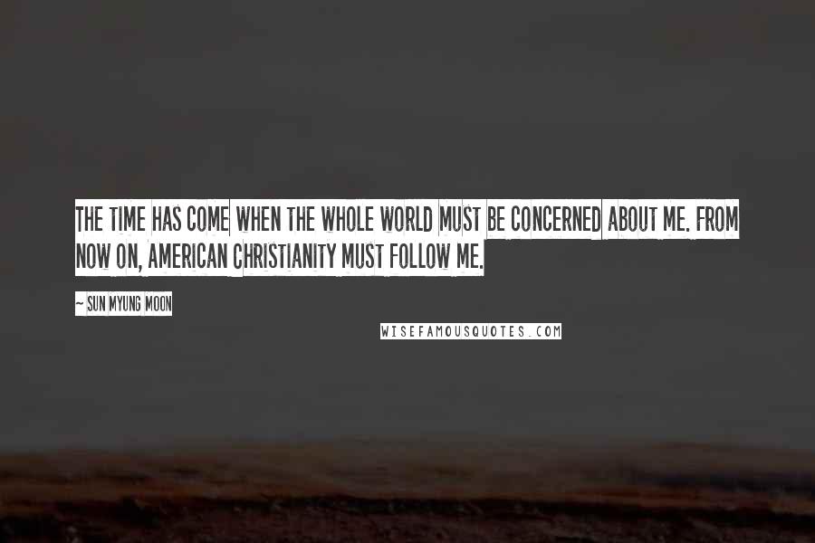 Sun Myung Moon Quotes: The time has come when the whole world must be concerned about me. From now on, American Christianity must follow me.