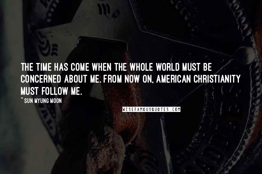 Sun Myung Moon Quotes: The time has come when the whole world must be concerned about me. From now on, American Christianity must follow me.