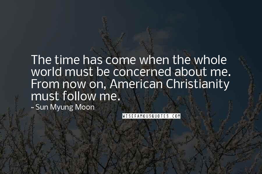Sun Myung Moon Quotes: The time has come when the whole world must be concerned about me. From now on, American Christianity must follow me.