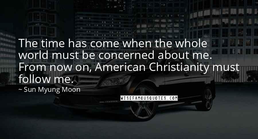 Sun Myung Moon Quotes: The time has come when the whole world must be concerned about me. From now on, American Christianity must follow me.
