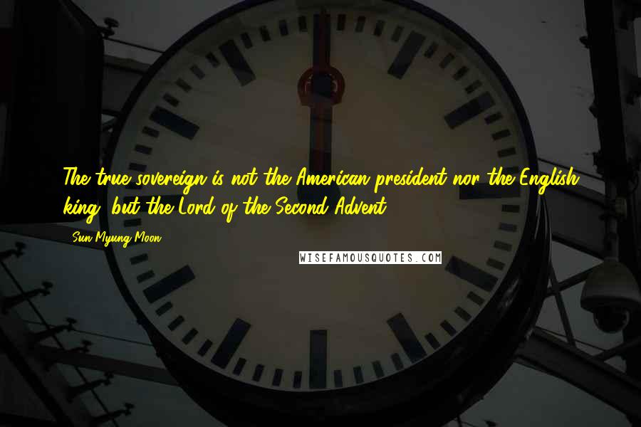 Sun Myung Moon Quotes: The true sovereign is not the American president nor the English king, but the Lord of the Second Advent.