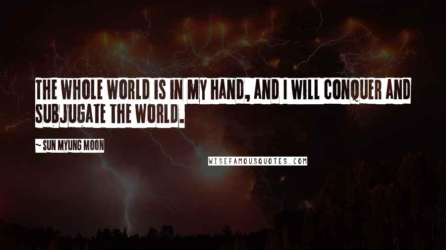 Sun Myung Moon Quotes: The whole world is in my hand, and I will conquer and subjugate the world.