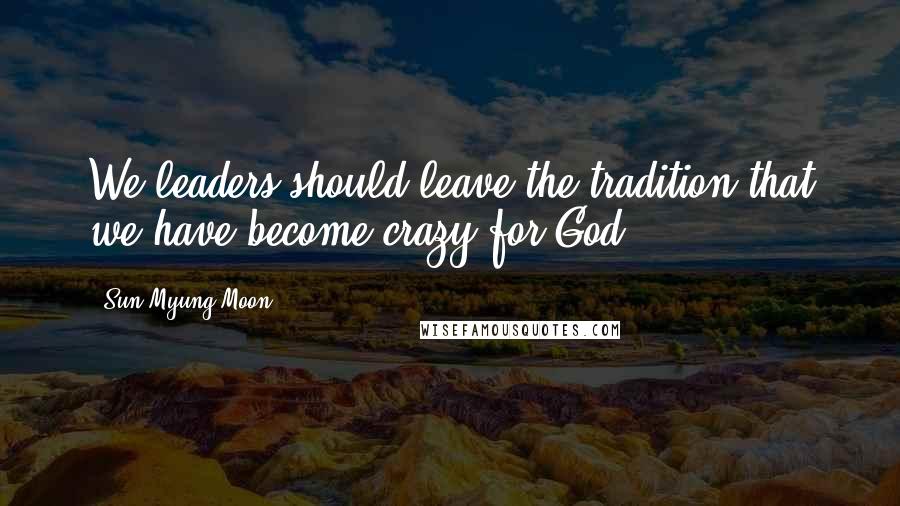 Sun Myung Moon Quotes: We leaders should leave the tradition that we have become crazy for God.