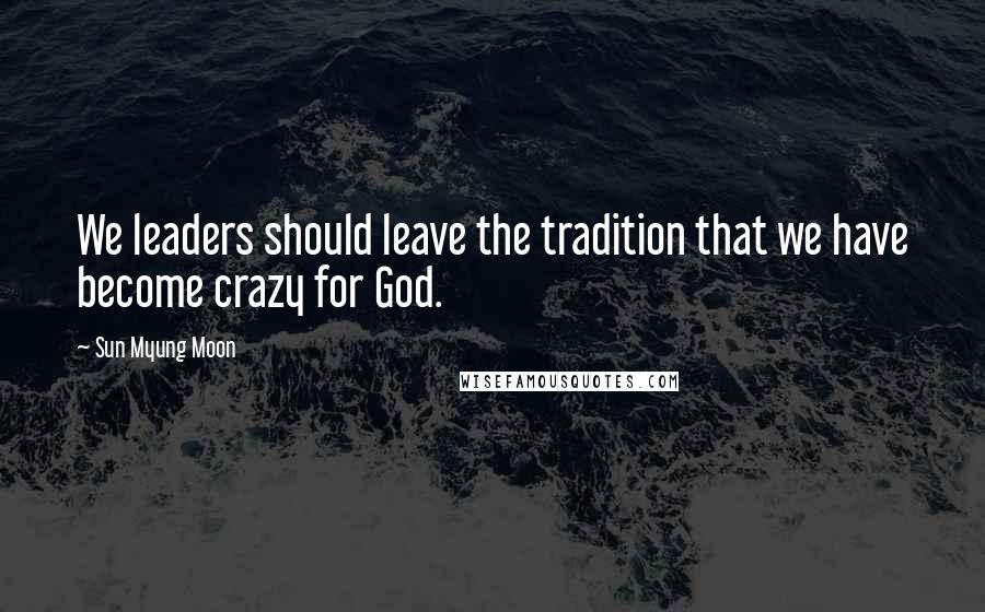 Sun Myung Moon Quotes: We leaders should leave the tradition that we have become crazy for God.