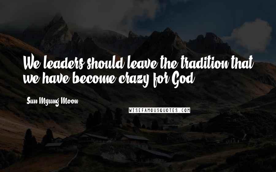 Sun Myung Moon Quotes: We leaders should leave the tradition that we have become crazy for God.