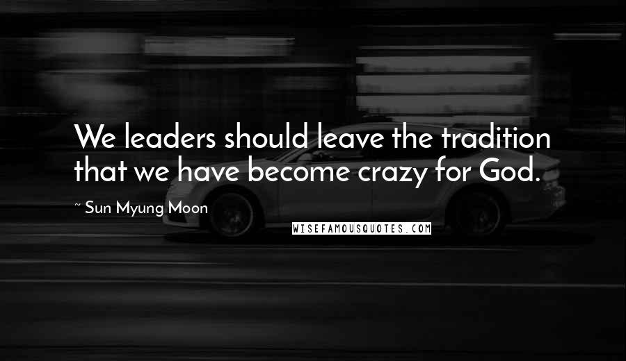 Sun Myung Moon Quotes: We leaders should leave the tradition that we have become crazy for God.