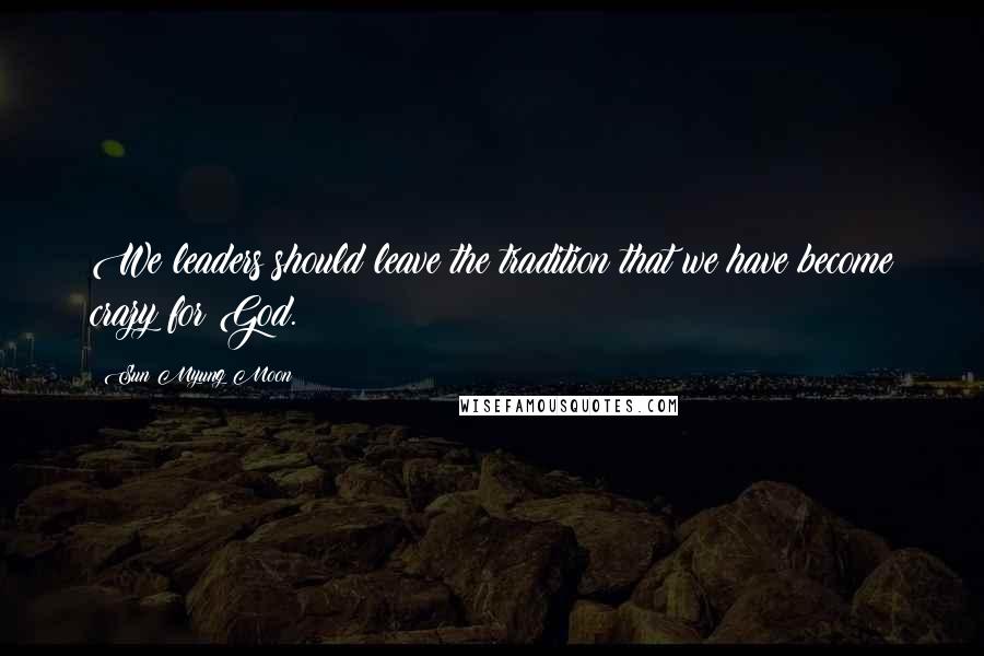 Sun Myung Moon Quotes: We leaders should leave the tradition that we have become crazy for God.