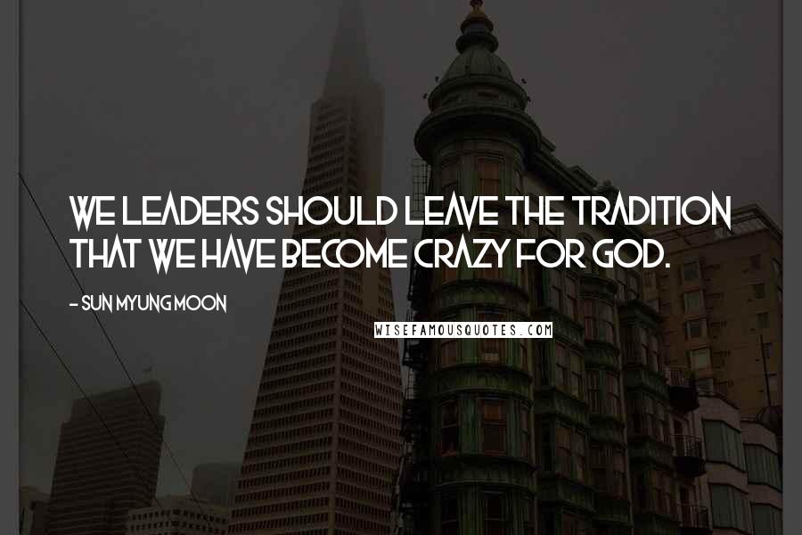 Sun Myung Moon Quotes: We leaders should leave the tradition that we have become crazy for God.
