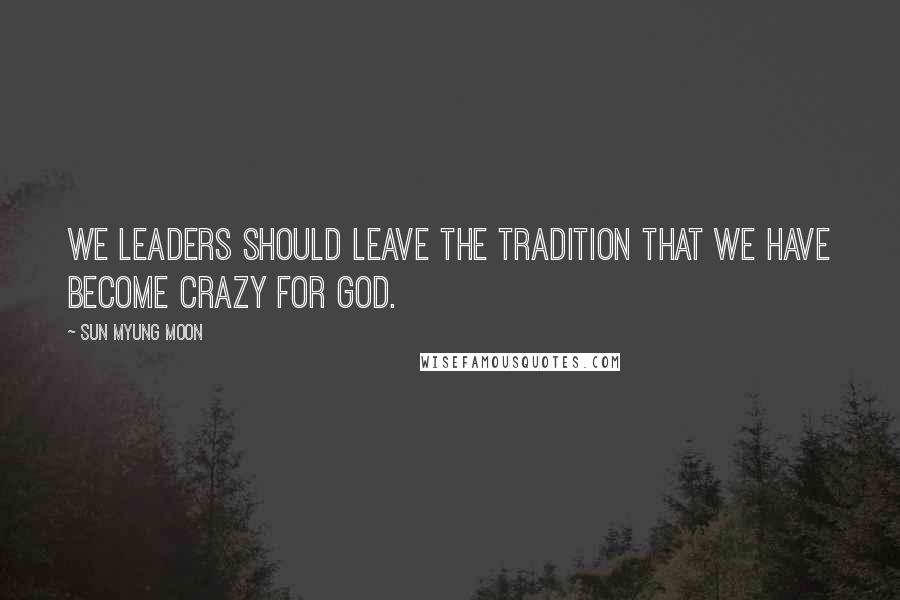 Sun Myung Moon Quotes: We leaders should leave the tradition that we have become crazy for God.
