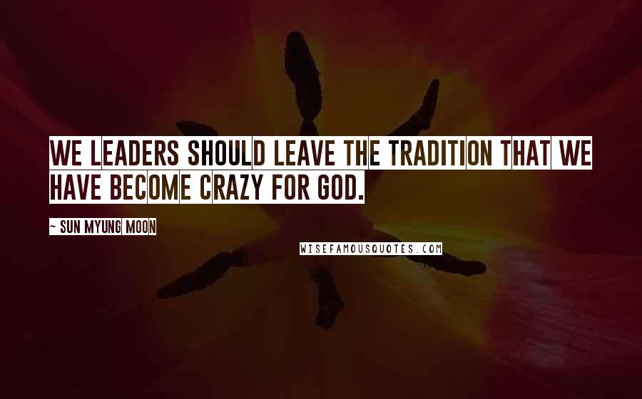 Sun Myung Moon Quotes: We leaders should leave the tradition that we have become crazy for God.