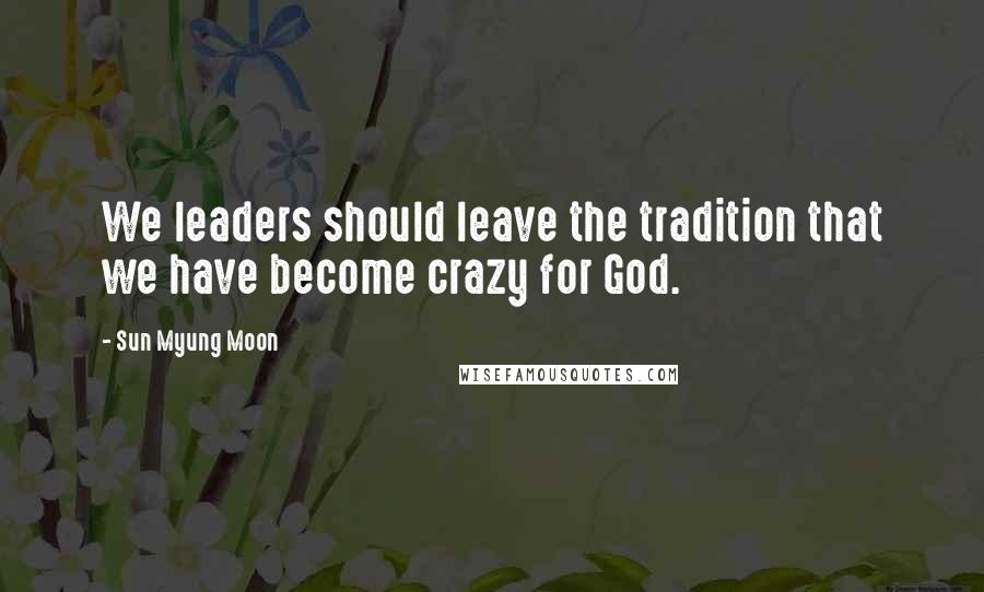 Sun Myung Moon Quotes: We leaders should leave the tradition that we have become crazy for God.