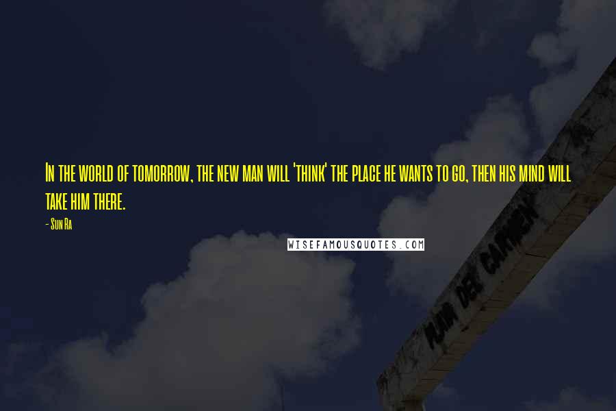 Sun Ra Quotes: In the world of tomorrow, the new man will 'think' the place he wants to go, then his mind will take him there.