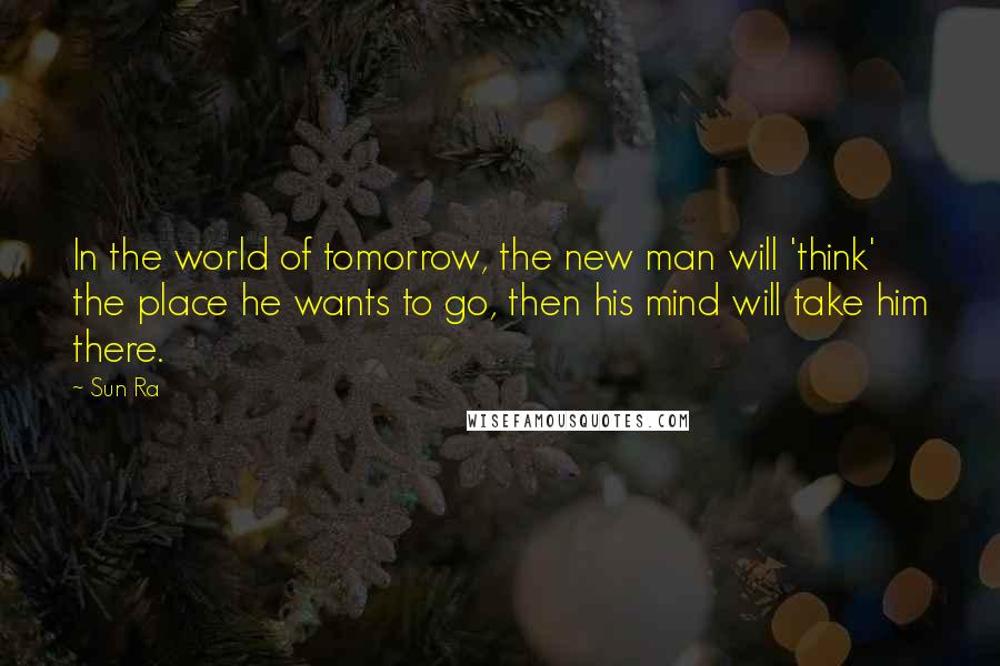 Sun Ra Quotes: In the world of tomorrow, the new man will 'think' the place he wants to go, then his mind will take him there.