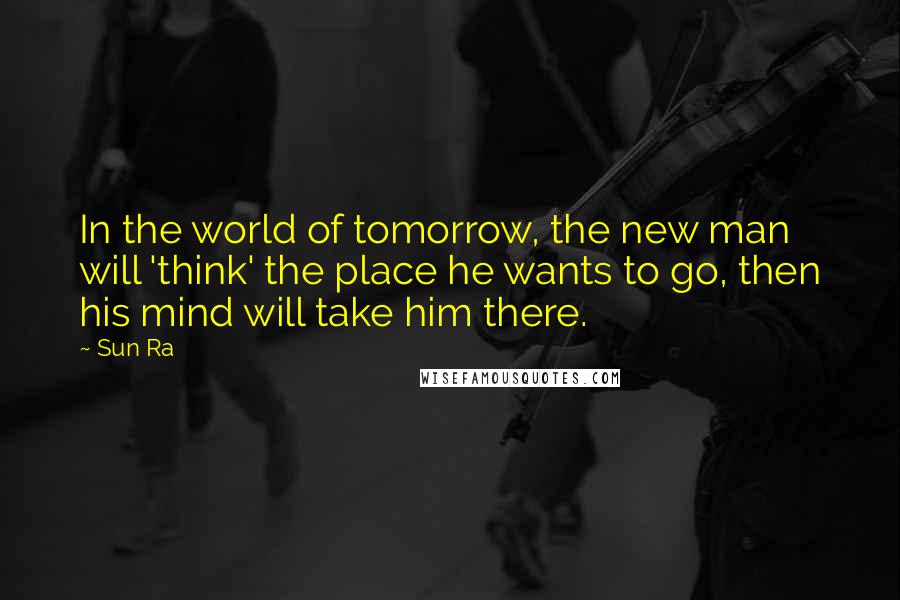 Sun Ra Quotes: In the world of tomorrow, the new man will 'think' the place he wants to go, then his mind will take him there.