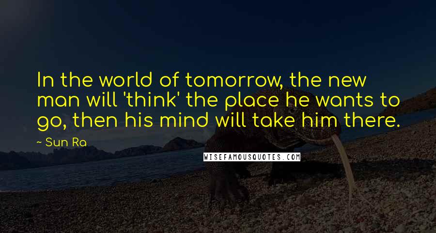 Sun Ra Quotes: In the world of tomorrow, the new man will 'think' the place he wants to go, then his mind will take him there.