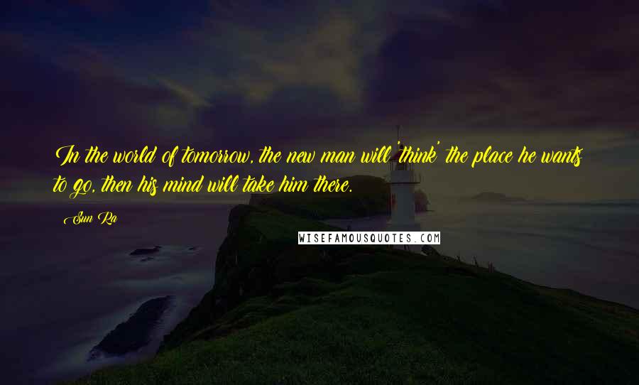 Sun Ra Quotes: In the world of tomorrow, the new man will 'think' the place he wants to go, then his mind will take him there.