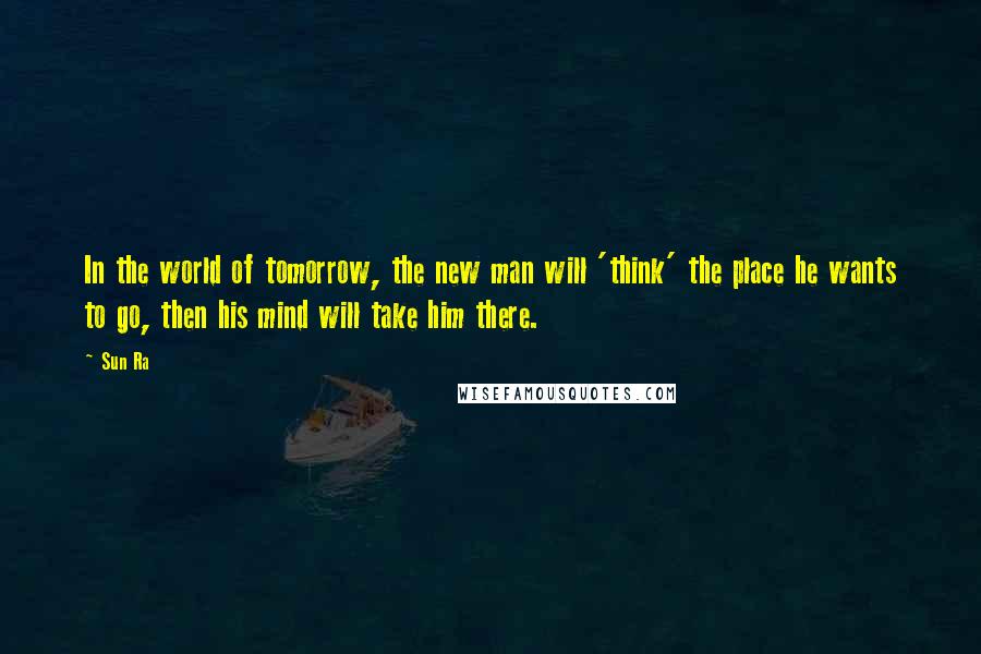 Sun Ra Quotes: In the world of tomorrow, the new man will 'think' the place he wants to go, then his mind will take him there.