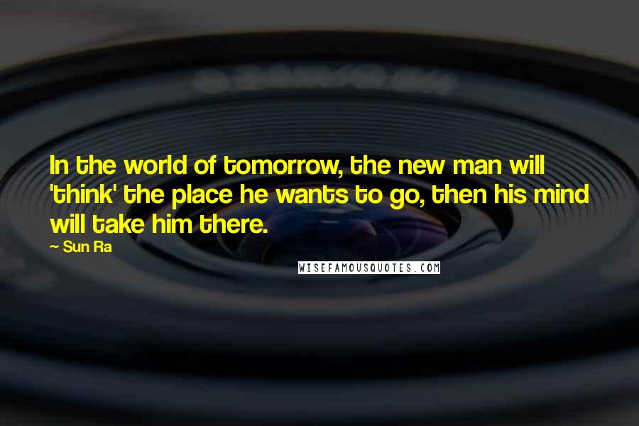 Sun Ra Quotes: In the world of tomorrow, the new man will 'think' the place he wants to go, then his mind will take him there.