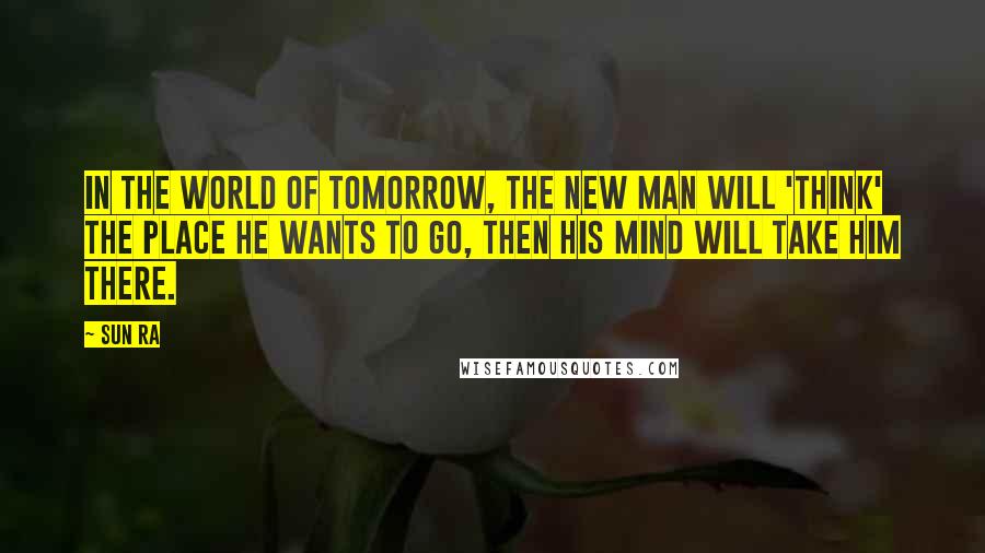 Sun Ra Quotes: In the world of tomorrow, the new man will 'think' the place he wants to go, then his mind will take him there.