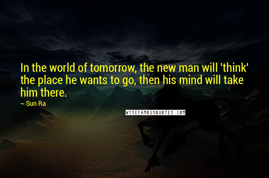 Sun Ra Quotes: In the world of tomorrow, the new man will 'think' the place he wants to go, then his mind will take him there.