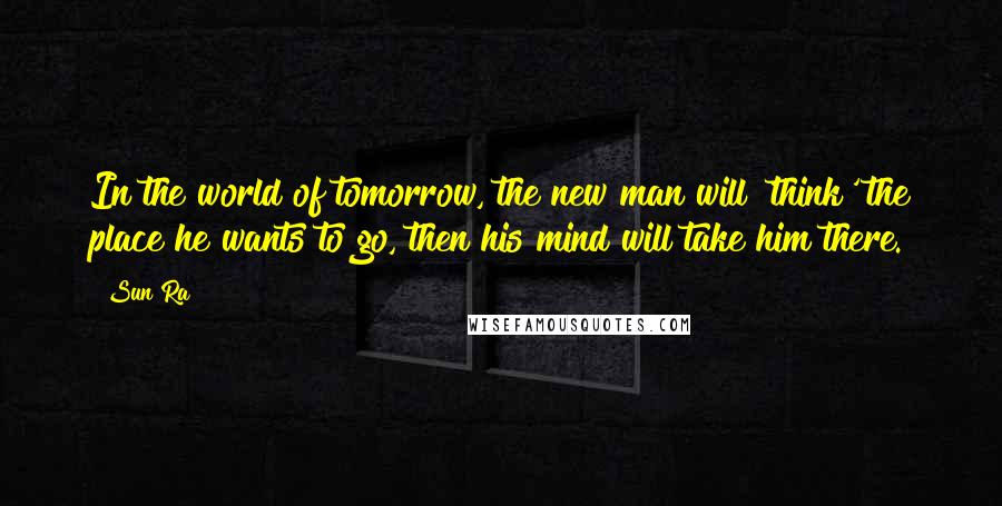 Sun Ra Quotes: In the world of tomorrow, the new man will 'think' the place he wants to go, then his mind will take him there.