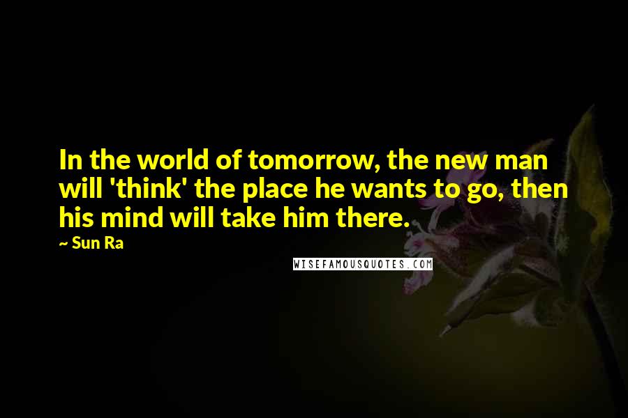 Sun Ra Quotes: In the world of tomorrow, the new man will 'think' the place he wants to go, then his mind will take him there.
