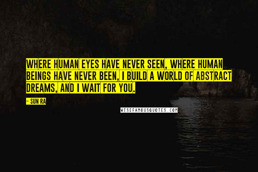 Sun Ra Quotes: Where human eyes have never seen, where human beings have never been, I build a world of abstract dreams, and I wait for you.