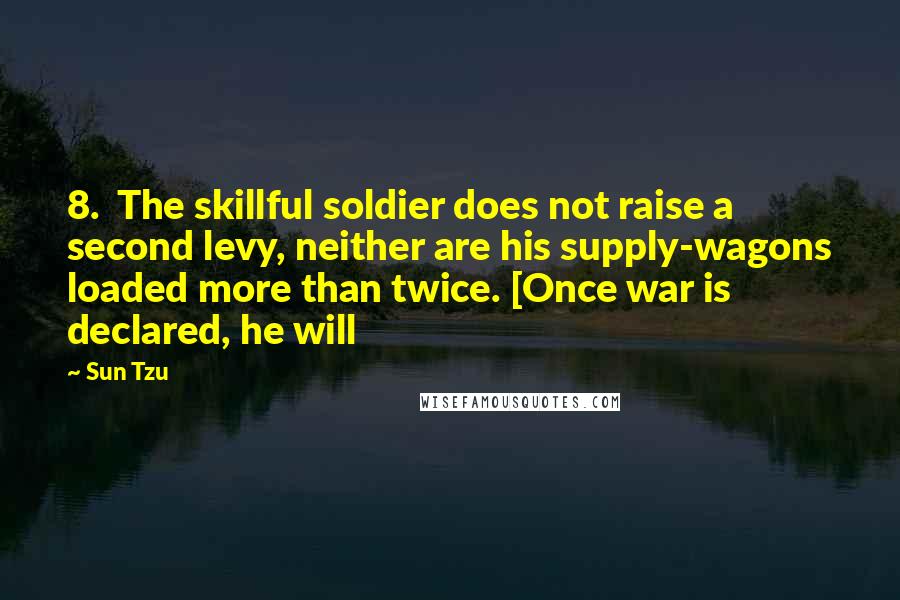 Sun Tzu Quotes: 8. The skillful soldier does not raise a second levy, neither are his supply-wagons loaded more than twice. [Once war is declared, he will