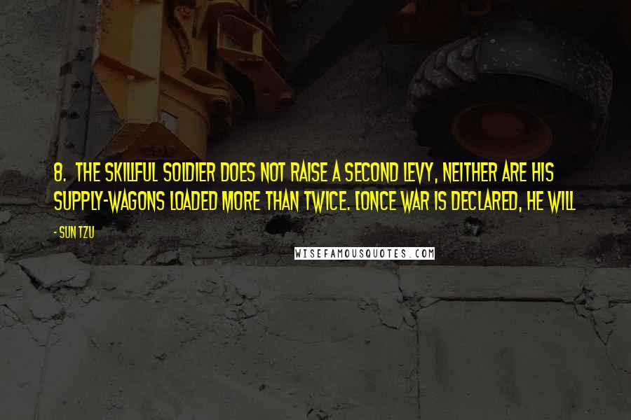 Sun Tzu Quotes: 8. The skillful soldier does not raise a second levy, neither are his supply-wagons loaded more than twice. [Once war is declared, he will