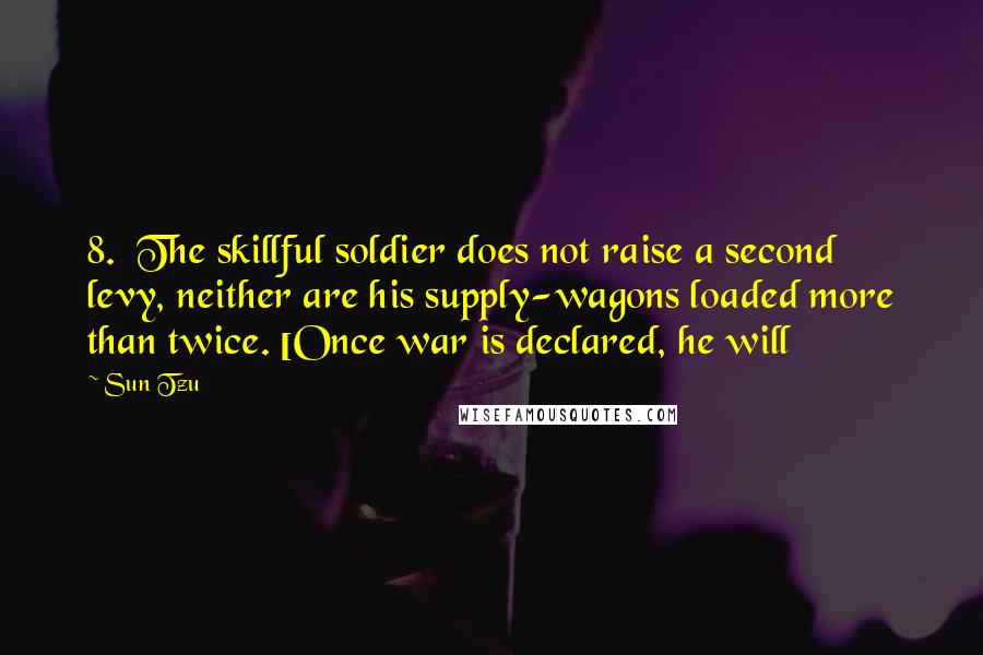 Sun Tzu Quotes: 8. The skillful soldier does not raise a second levy, neither are his supply-wagons loaded more than twice. [Once war is declared, he will
