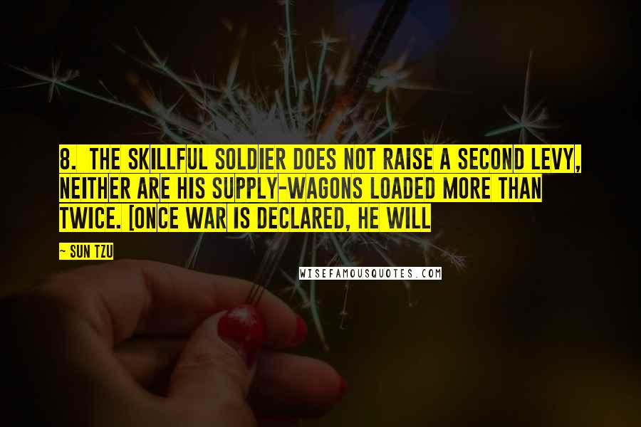 Sun Tzu Quotes: 8. The skillful soldier does not raise a second levy, neither are his supply-wagons loaded more than twice. [Once war is declared, he will