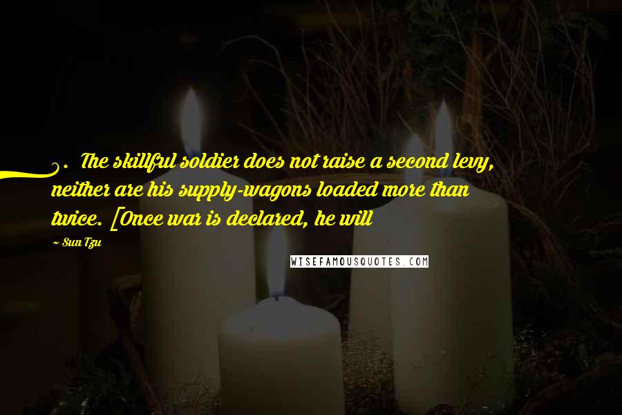 Sun Tzu Quotes: 8. The skillful soldier does not raise a second levy, neither are his supply-wagons loaded more than twice. [Once war is declared, he will