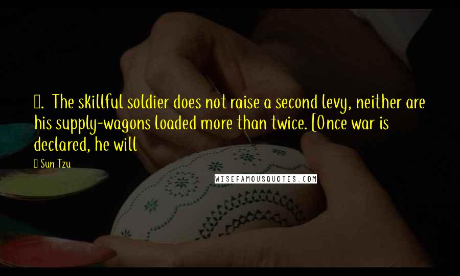 Sun Tzu Quotes: 8. The skillful soldier does not raise a second levy, neither are his supply-wagons loaded more than twice. [Once war is declared, he will