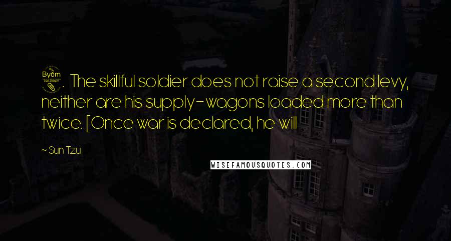 Sun Tzu Quotes: 8. The skillful soldier does not raise a second levy, neither are his supply-wagons loaded more than twice. [Once war is declared, he will
