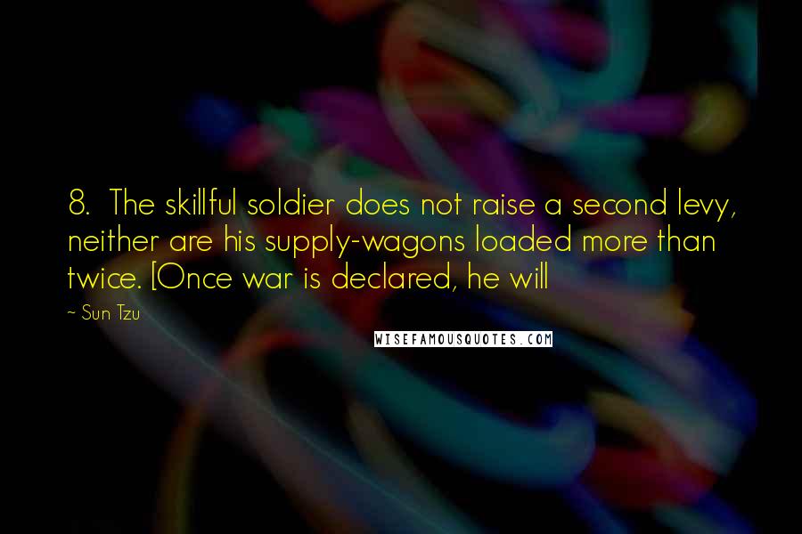 Sun Tzu Quotes: 8. The skillful soldier does not raise a second levy, neither are his supply-wagons loaded more than twice. [Once war is declared, he will