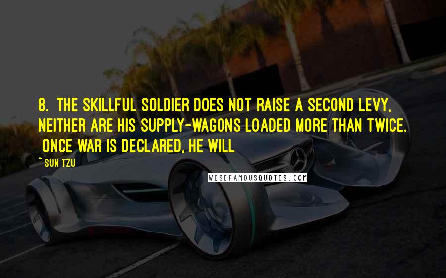 Sun Tzu Quotes: 8. The skillful soldier does not raise a second levy, neither are his supply-wagons loaded more than twice. [Once war is declared, he will