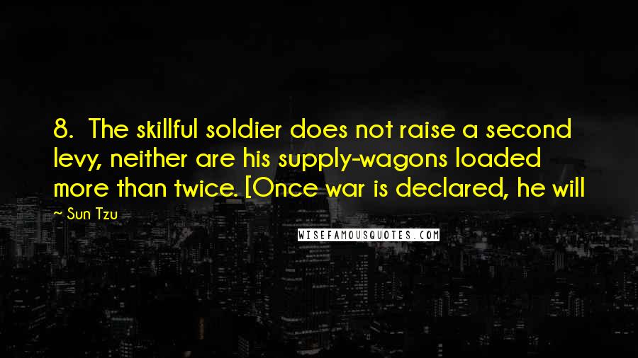 Sun Tzu Quotes: 8. The skillful soldier does not raise a second levy, neither are his supply-wagons loaded more than twice. [Once war is declared, he will