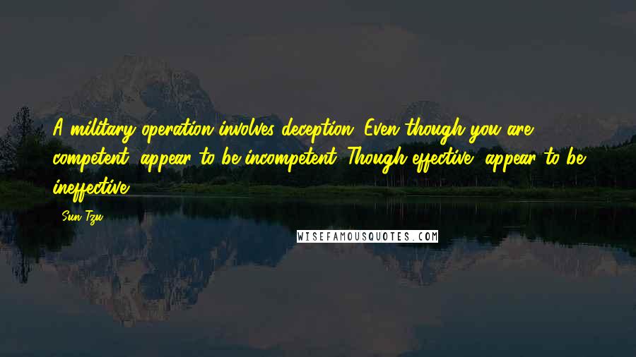 Sun Tzu Quotes: A military operation involves deception. Even though you are competent, appear to be incompetent. Though effective, appear to be ineffective.