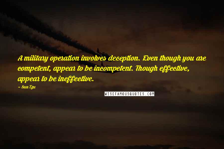 Sun Tzu Quotes: A military operation involves deception. Even though you are competent, appear to be incompetent. Though effective, appear to be ineffective.