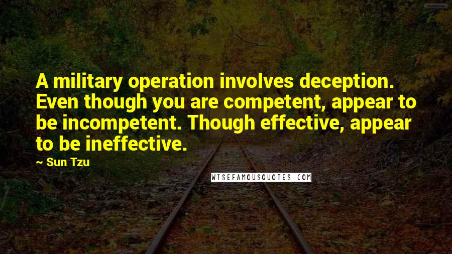 Sun Tzu Quotes: A military operation involves deception. Even though you are competent, appear to be incompetent. Though effective, appear to be ineffective.