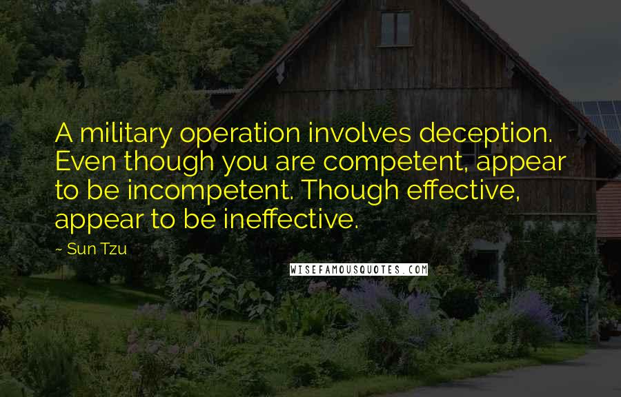 Sun Tzu Quotes: A military operation involves deception. Even though you are competent, appear to be incompetent. Though effective, appear to be ineffective.