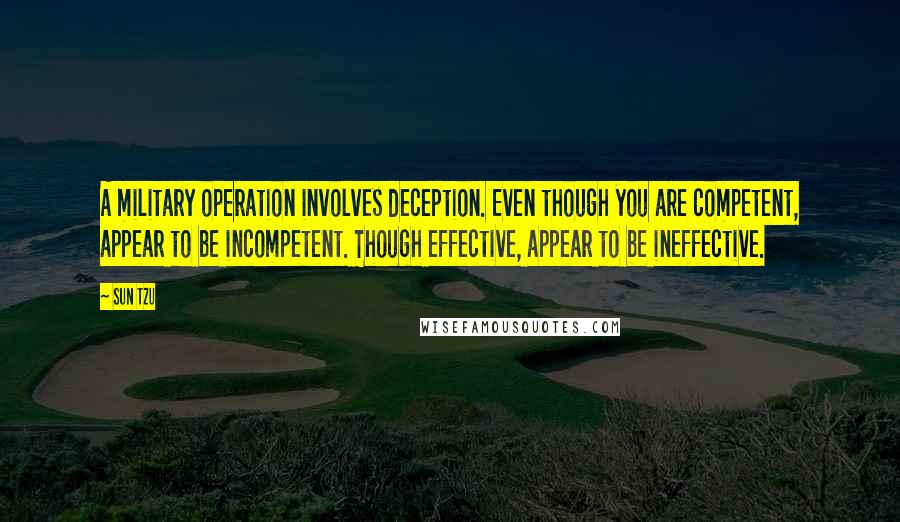 Sun Tzu Quotes: A military operation involves deception. Even though you are competent, appear to be incompetent. Though effective, appear to be ineffective.