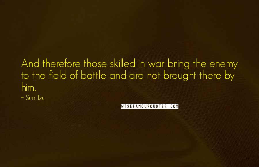 Sun Tzu Quotes: And therefore those skilled in war bring the enemy to the field of battle and are not brought there by him.