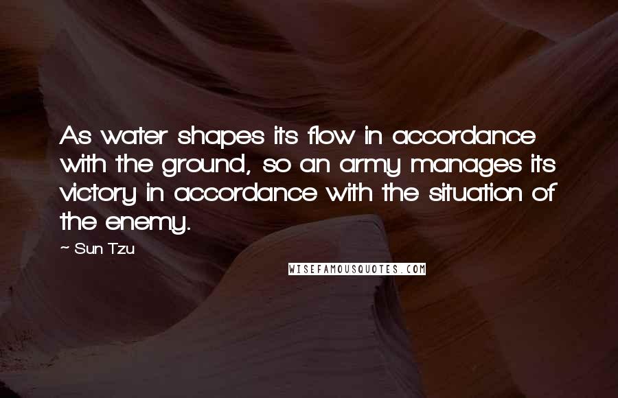 Sun Tzu Quotes: As water shapes its flow in accordance with the ground, so an army manages its victory in accordance with the situation of the enemy.