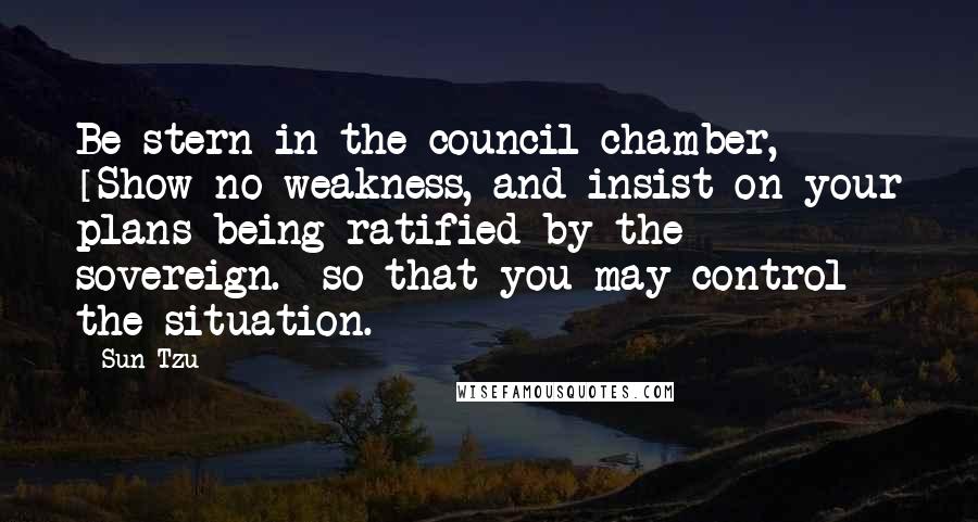 Sun Tzu Quotes: Be stern in the council-chamber, [Show no weakness, and insist on your plans being ratified by the sovereign.] so that you may control the situation.