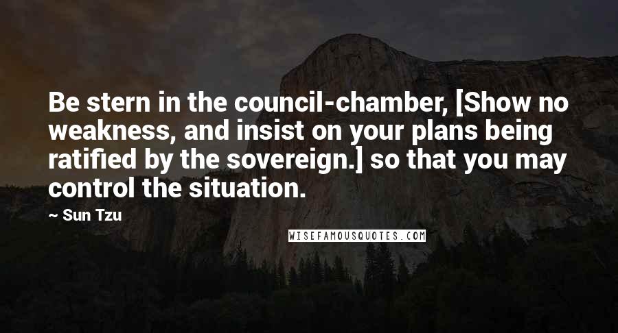 Sun Tzu Quotes: Be stern in the council-chamber, [Show no weakness, and insist on your plans being ratified by the sovereign.] so that you may control the situation.