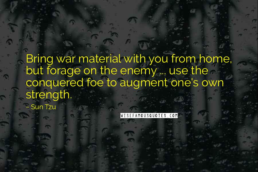 Sun Tzu Quotes: Bring war material with you from home, but forage on the enemy ... use the conquered foe to augment one's own strength.