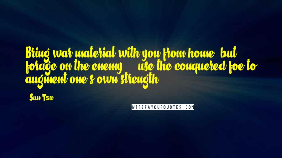 Sun Tzu Quotes: Bring war material with you from home, but forage on the enemy ... use the conquered foe to augment one's own strength.